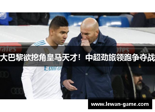 大巴黎欲挖角皇马天才！中超劲旅领跑争夺战
