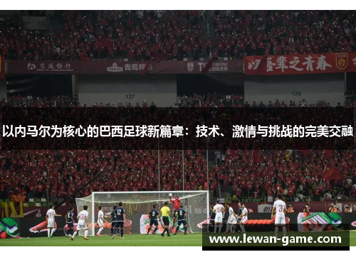 以内马尔为核心的巴西足球新篇章：技术、激情与挑战的完美交融