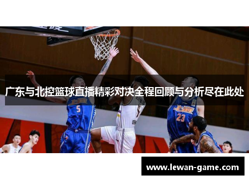 广东与北控篮球直播精彩对决全程回顾与分析尽在此处