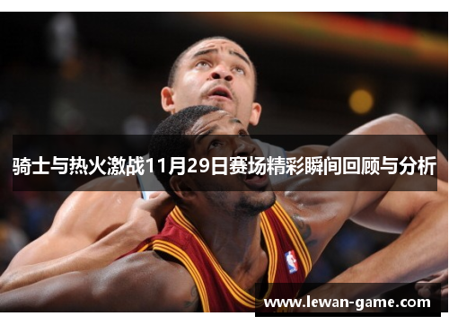 骑士与热火激战11月29日赛场精彩瞬间回顾与分析