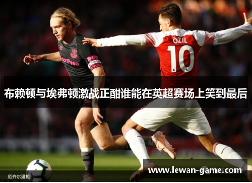 布赖顿与埃弗顿激战正酣谁能在英超赛场上笑到最后